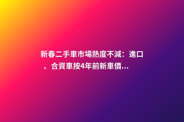 新春二手車市場熱度不減：進口、合資車按4年前新車價格收車